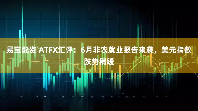 易宝配资 ATFX汇评：6月非农就业报告来袭，美元指数跌势稍缓