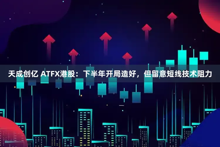 天成创亿 ATFX港股：下半年开局造好，但留意短线技术阻力