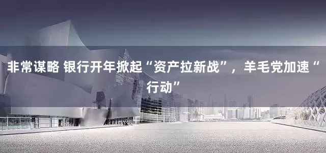 非常谋略 银行开年掀起“资产拉新战”，羊毛党加速“行动”