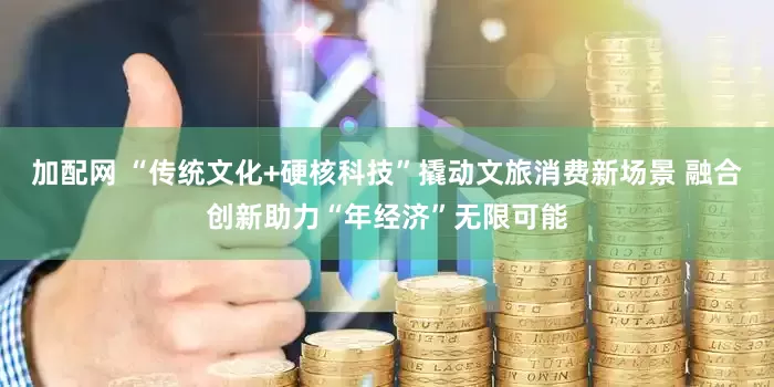 加配网 “传统文化+硬核科技”撬动文旅消费新场景 融合创新助力“年经济”无限可能