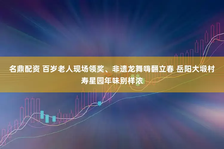 名鼎配资 百岁老人现场领奖、非遗龙舞嗨翻立春 岳阳大塅村寿星园年味别样浓